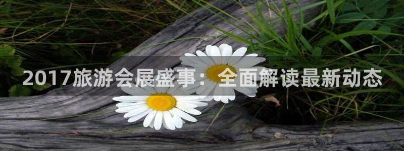 果博公司客服微信号是多少：2017旅游会展盛事：全面解读最新动态