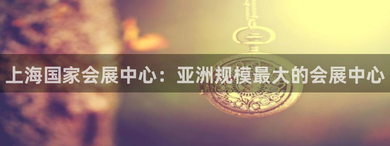 果博客服微信是多少：上海国家会展中心：亚洲规模最大的会展中心