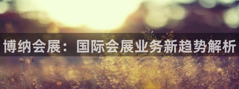 果博公司客服微信号是多少：博纳会展：国际会展业务新趋势解析